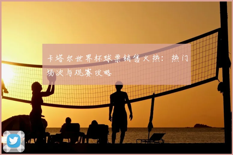 卡塔尔世界杯球票销售火热:热门场次与观赛攻略