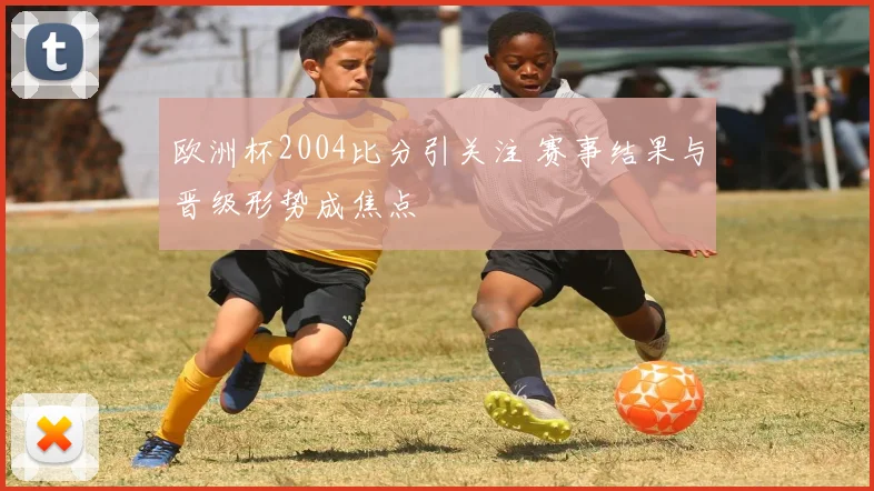 欧洲杯2004比分引关注 赛事结果与晋级形势成焦点