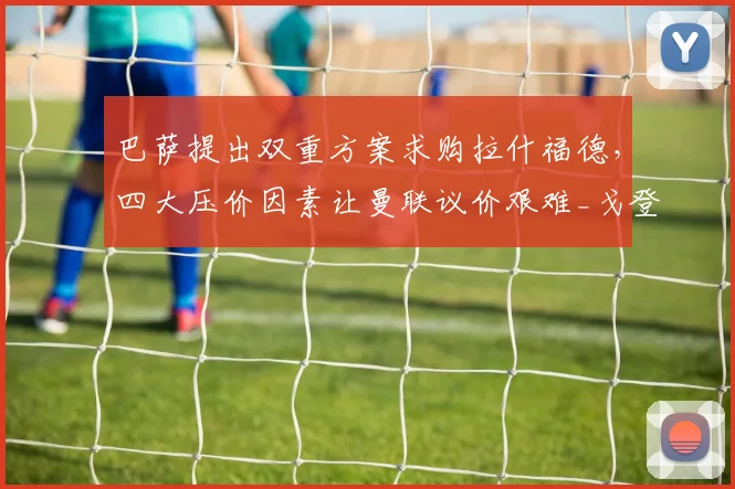 巴萨提出双重方案求购拉什福德，四大压价因素让曼联议价艰难_戈登_薪资_欧冠