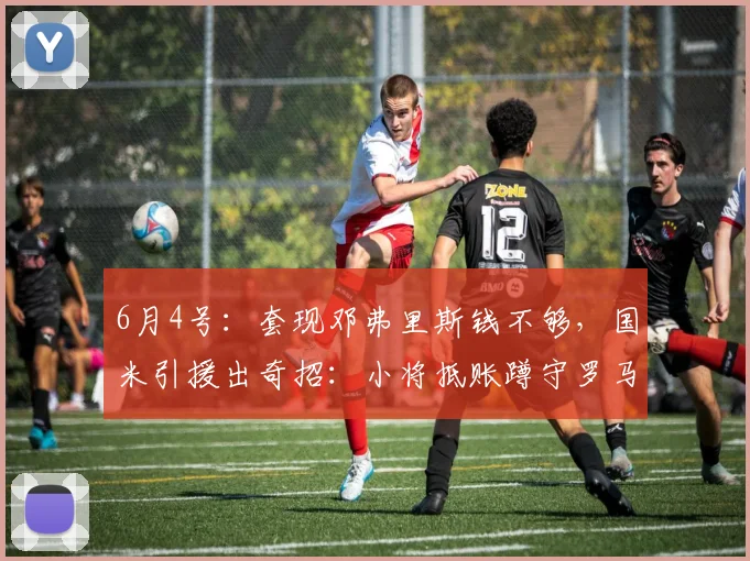 6月4号：套现邓弗里斯钱不够，国米引援出奇招：小将抵账蹲守罗马后卫捡漏_球员_莱斯特拉_中卫