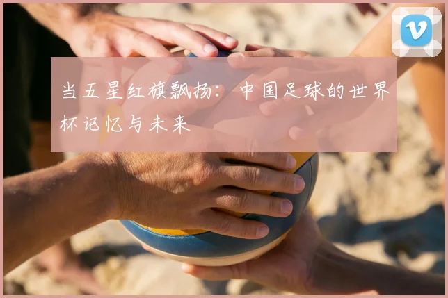 当五星红旗飘扬：中国足球的世界杯记忆与未来