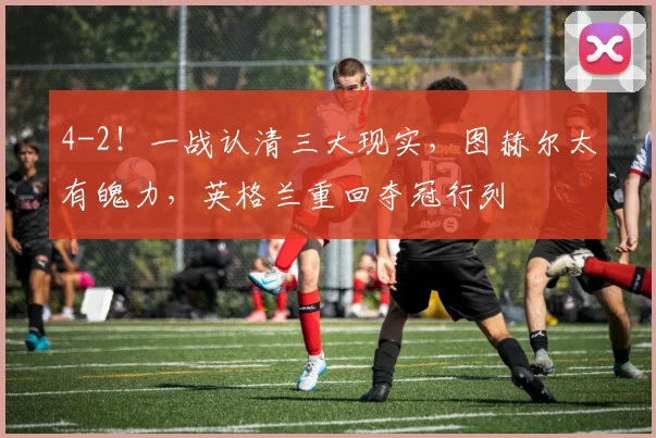 4-2！一战认清三大现实，图赫尔太有魄力，英格兰重回夺冠行列