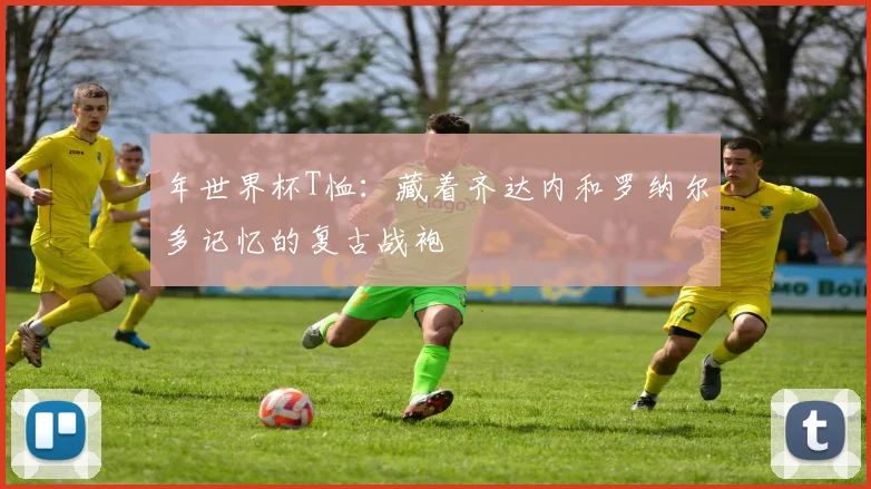 年世界杯T恤：藏着齐达内和罗纳尔多记忆的复古战袍