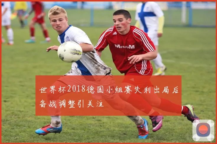 世界杯2018德国小组赛失利出局后备战调整引关注