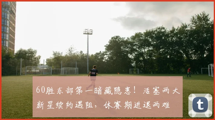 60胜东部第一暗藏隐患！活塞两大新星续约遇阻，休赛期进退两难