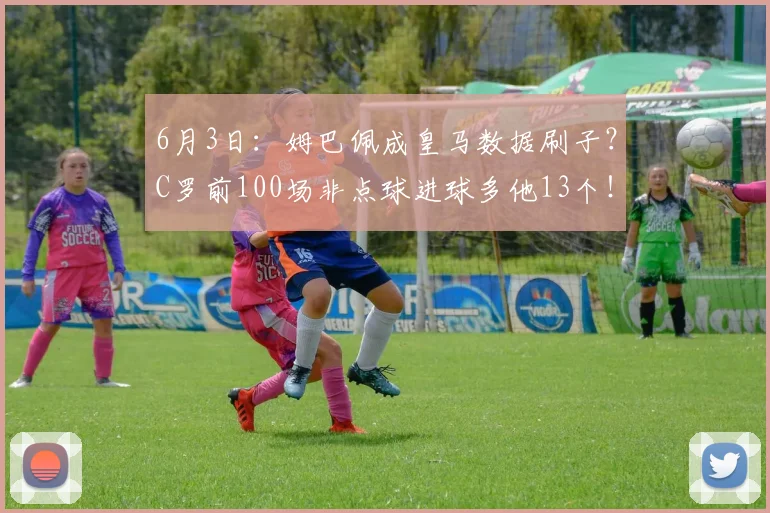 6月3日：姆巴佩成皇马数据刷子？C罗前100场非点球进球多他13个！_维尼修斯_进攻_欧冠