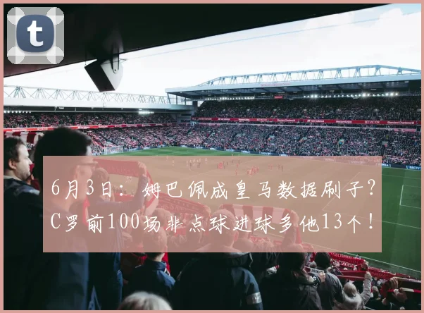 6月3日：姆巴佩成皇马数据刷子？C罗前100场非点球进球多他13个！_维尼修斯_进攻_欧冠