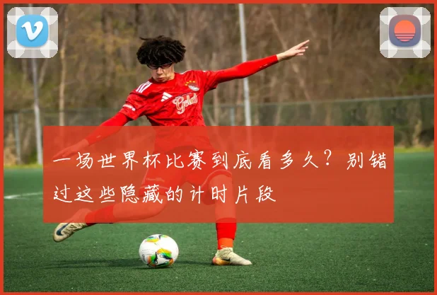 一场世界杯比赛到底看多久？别错过这些隐藏的计时片段