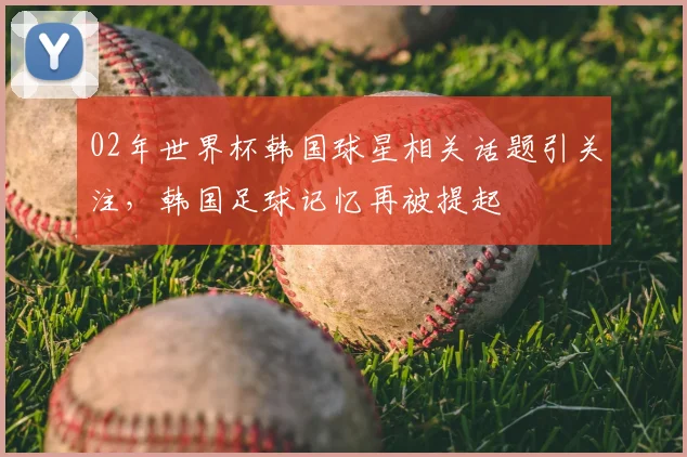02年世界杯韩国球星相关话题引关注，韩国足球记忆再被提起