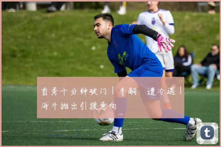 首秀十分钟破门｜李嗣镕遭冷遇｜海牛抛出引援意向