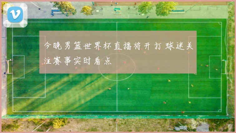 今晚男篮世界杯直播将开打 球迷关注赛事实时看点