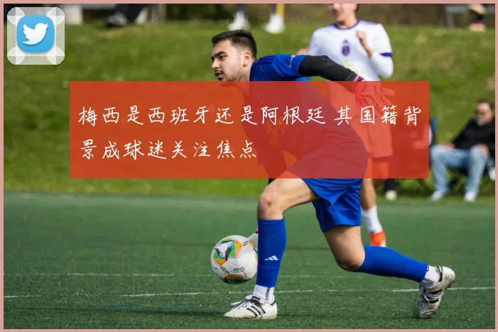 梅西是西班牙还是阿根廷 其国籍背景成球迷关注焦点