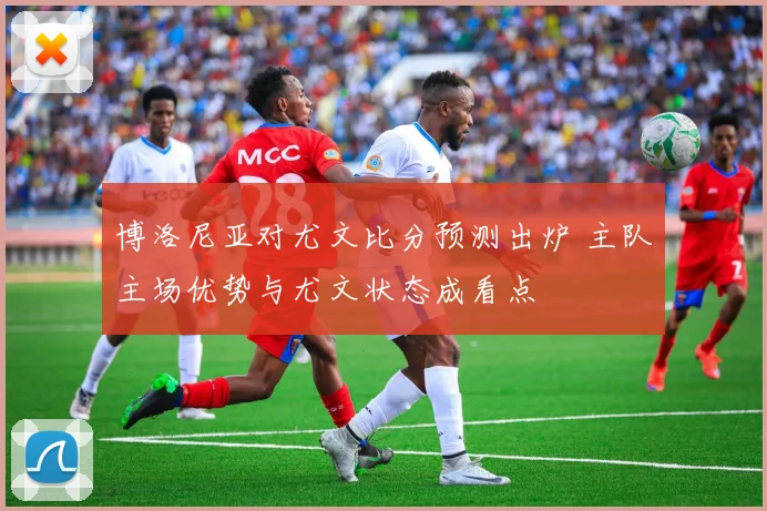博洛尼亚对尤文比分预测出炉 主队主场优势与尤文状态成看点