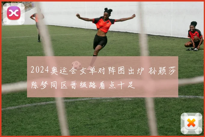 2024奥运会女单对阵图出炉 孙颖莎陈梦同区晋级路看点十足
