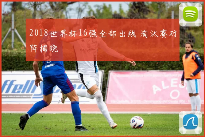 2018世界杯16强全部出线 淘汰赛对阵揭晓